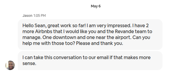 Airbnb message from Jason: Hello Sean, great work so far! I am very impressed. I have 2 more Airbnbs that I would like you and the Revande team to manage. One downtown and one near the airport. Can you help me with those too? Please and thank you. I can take this conversation to our email if that makes more sense.