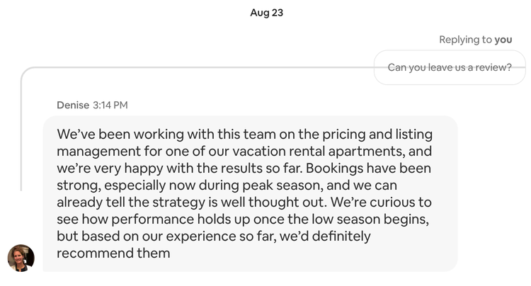 Airbnb message from Denise: (Replying to the question Can you leave us a review?) We've been working with this team on the pricing and listing management for one of our vacation rental apartments, and we're very happy with the results so far. Bookings have been strong, especially now during peak season, and we can already tell the strategy is well thought out. We're curious to see how performance holds up once the low season begins, but based on our experience so far, we'd definitely recommend them