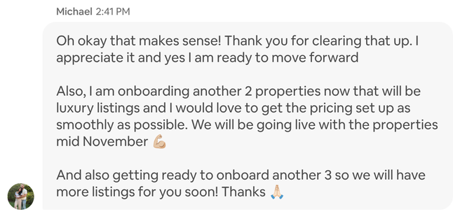 Airbnb message from Michael: Oh okay that makes sense! Thank you for clearing that up. I appreciate it and yes I am ready to move forward Also, I am onboarding another 2 properties now that will be luxury listings and I would love to get the pricing set up as smoothly as possible. We will be going live with the properties mid November (flexed biceps emoji) And also getting ready to onboard another 3 so we will have more listings for you soon! Thanks (folded hands emoji)